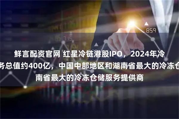 鲜言配资官网 红星冷链港股IPO，2024年冷冻食品交易服务总值约400亿，中国中部地区和湖南省最大的冷冻仓储服务提供商