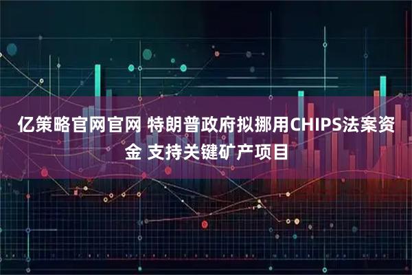 亿策略官网官网 特朗普政府拟挪用CHIPS法案资金 支持关键矿产项目