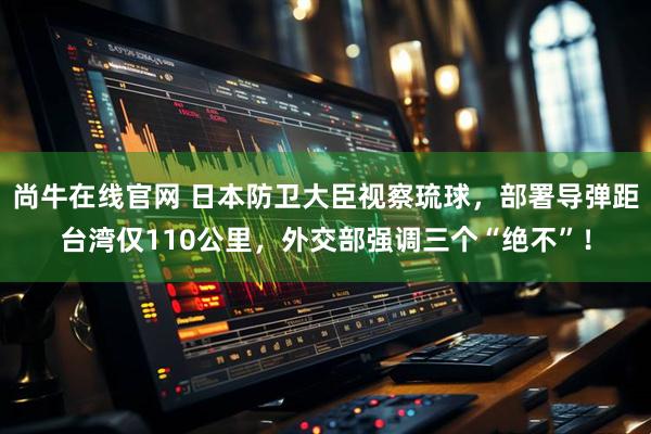 尚牛在线官网 日本防卫大臣视察琉球，部署导弹距台湾仅110公里，外交部强调三个“绝不”！