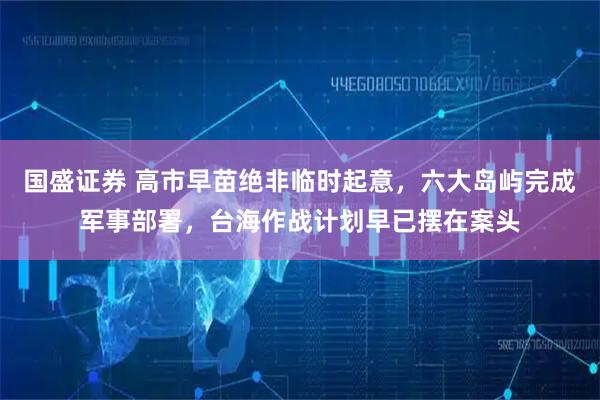 国盛证券 高市早苗绝非临时起意，六大岛屿完成军事部署，台海作战计划早已摆在案头