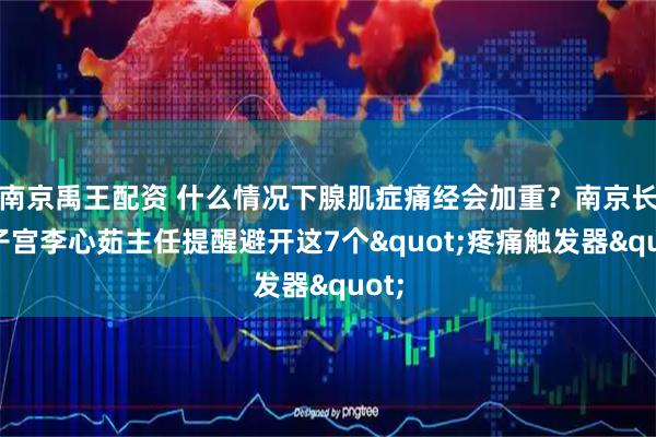 南京禹王配资 什么情况下腺肌症痛经会加重？南京长江子宫李心茹主任提醒避开这7个"疼痛触发器"