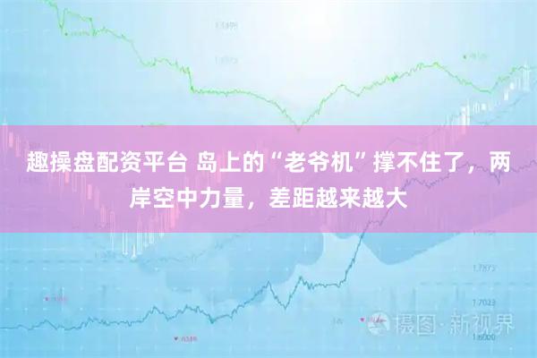 趣操盘配资平台 岛上的“老爷机”撑不住了，两岸空中力量，差距越来越大