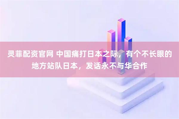 灵菲配资官网 中国痛打日本之际，有个不长眼的地方站队日本，发话永不与华合作