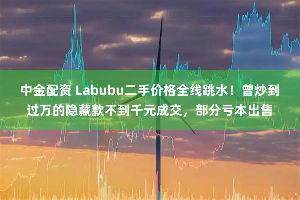 中金配资 Labubu二手价格全线跳水！曾炒到过万的隐藏款不到千元成交，部分亏本出售