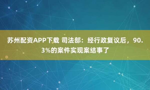 苏州配资APP下载 司法部：经行政复议后，90.3%的案件实现案结事了