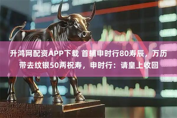 升鸿网配资APP下载 首辅申时行80寿辰，万历带去纹银50两祝寿，申时行：请皇上收回