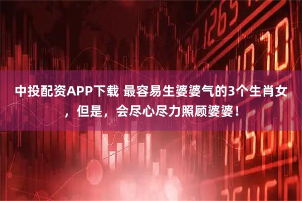 中投配资APP下载 最容易生婆婆气的3个生肖女，但是，会尽心尽力照顾婆婆！
