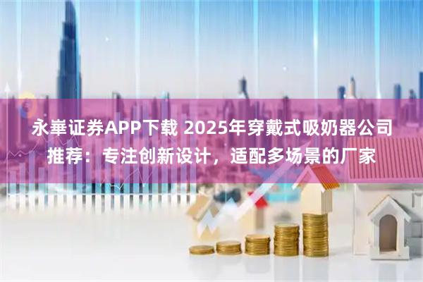 永崋证券APP下载 2025年穿戴式吸奶器公司推荐：专注创新设计，适配多场景的厂家