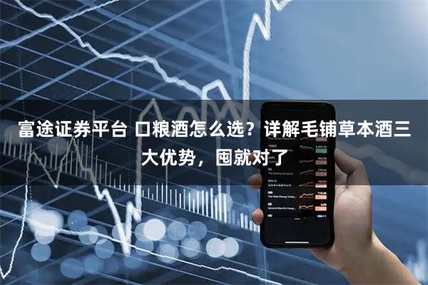 富途证券平台 口粮酒怎么选？详解毛铺草本酒三大优势，囤就对了