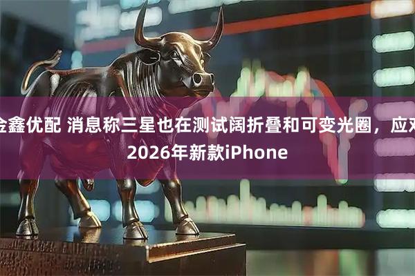 金鑫优配 消息称三星也在测试阔折叠和可变光圈，应对2026年新款iPhone