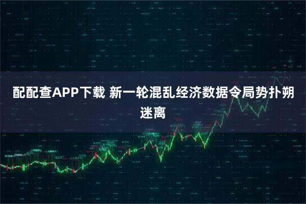 配配查APP下载 新一轮混乱经济数据令局势扑朔迷离