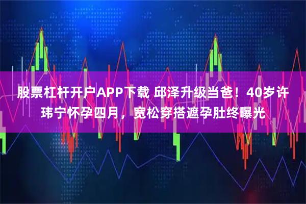 股票杠杆开户APP下载 邱泽升级当爸！40岁许玮宁怀孕四月，宽松穿搭遮孕肚终曝光