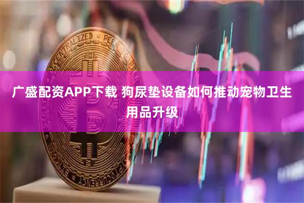 广盛配资APP下载 狗尿垫设备如何推动宠物卫生用品升级