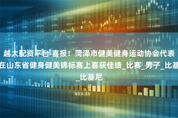 越大配资平台 喜报！菏泽市健美健身运动协会代表队在山东省健身健美锦标赛上喜获佳绩_比赛_男子_比基尼