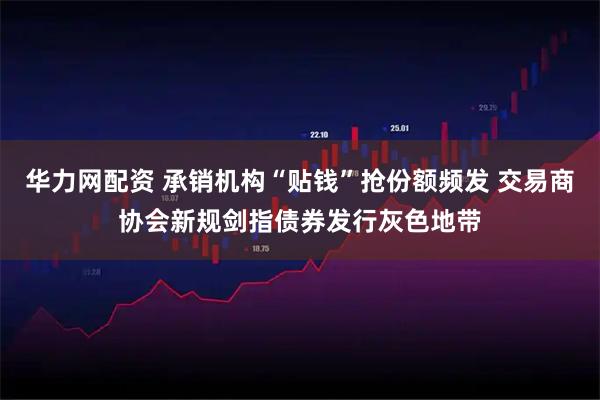 华力网配资 承销机构“贴钱”抢份额频发 交易商协会新规剑指债券发行灰色地带