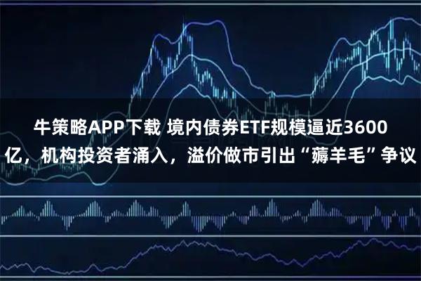 牛策略APP下载 境内债券ETF规模逼近3600亿，机构投资者涌入，溢价做市引出“薅羊毛”争议