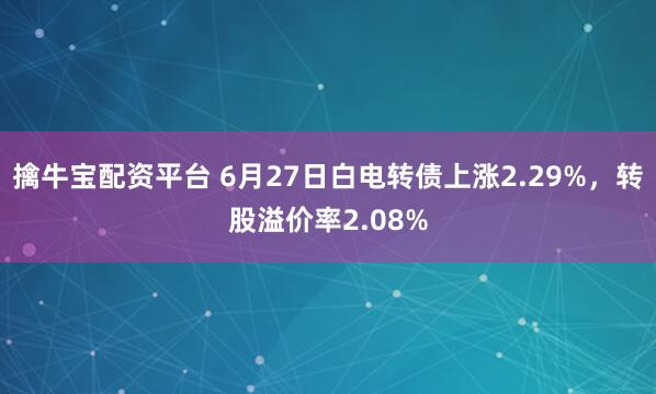 擒牛宝配资平台 6月27日白电转债上涨2.29%，转股溢价率2.08%