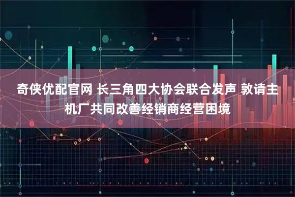 奇侠优配官网 长三角四大协会联合发声 敦请主机厂共同改善经销商经营困境