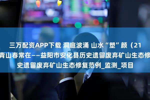 三万配资APP下载 洞庭波涌 山水“塑”颜（21）| 向绿而行 护得青山春常在——益阳市安化县历史遗留废弃矿山生态修复范例_监测_项目