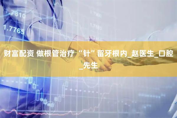 财富配资 做根管治疗 “针”留牙根内_赵医生_口腔_先生