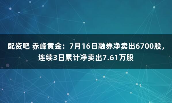 配资吧 赤峰黄金:7月16日融券净卖出6700股,连续3日累计净卖出7.61万股