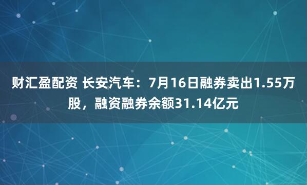 财汇盈配资 长安汽车：7月16日融券卖出1.55万股，融资融券余额31.14亿元