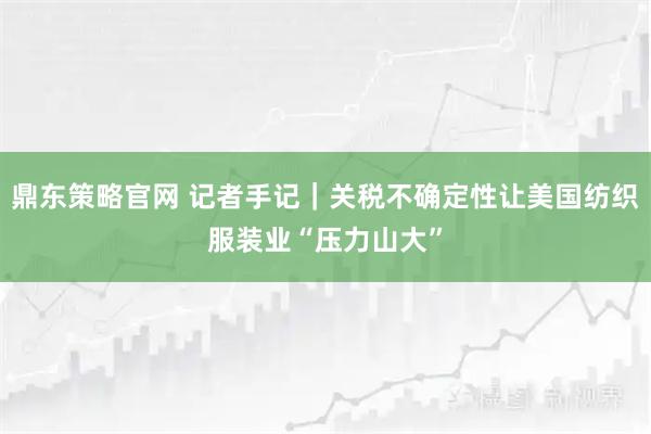 鼎东策略官网 记者手记｜关税不确定性让美国纺织服装业“压力山大”