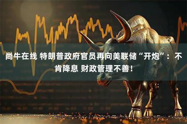 尚牛在线 特朗普政府官员再向美联储“开炮”：不肯降息 财政管理不善！