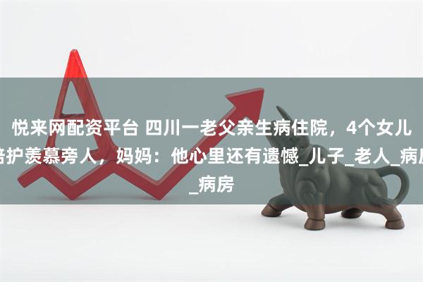 悦来网配资平台 四川一老父亲生病住院，4个女儿陪护羡慕旁人，妈妈：他心里还有遗憾_儿子_老人_病房