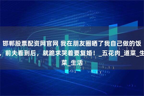 邯郸股票配资网官网 我在朋友圈晒了我自己做的饭菜，前夫看到后，就跪求哭着要复婚！_五花肉_道菜_生活