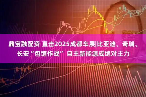 鼎宝融配资 直击2025成都车展|比亚迪、奇瑞、长安“包馆作战” 自主新能源成绝对主力