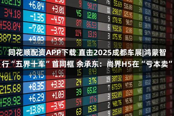 同花顺配资APP下载 直击2025成都车展|鸿蒙智行“五界十车”首同框 余承东:尚界H5在“亏本卖”