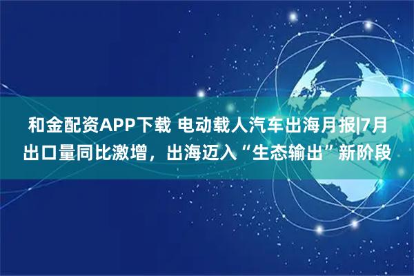 和金配资APP下载 电动载人汽车出海月报|7月出口量同比激增,出海迈入“生态输出”新阶段
