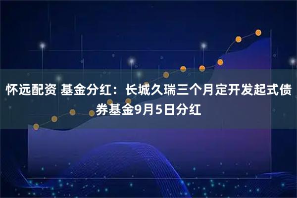 怀远配资 基金分红：长城久瑞三个月定开发起式债券基金9月5日分红
