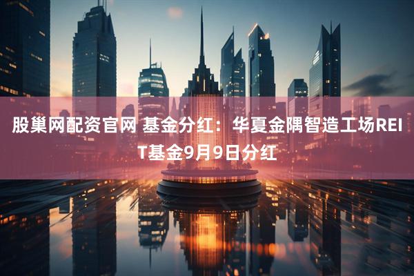 股巢网配资官网 基金分红:华夏金隅智造工场REIT基金9月9日分红