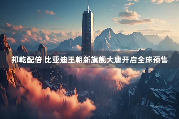 邦乾配倍 比亚迪王朝新旗舰大唐开启全球预售